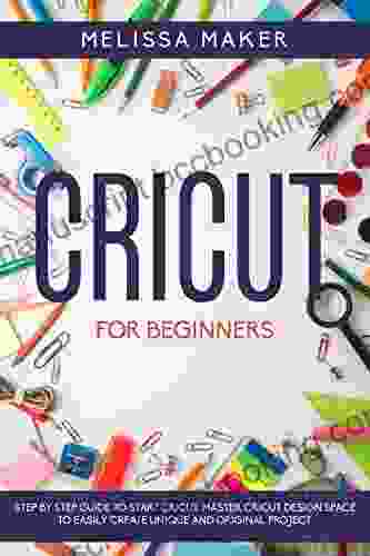 CRICUT FOR BEGINNERS: Step By Step Guide To Start Cricut Master Cricut Design Space To Easily Create Unique And Original Project