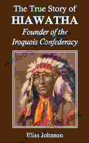 The True Story Of Hiawatha: Founder Of The Iroquois Confederacy (Annotated)