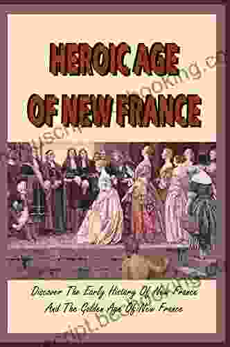 Heroic Age Of New France: Discover The Early History Of New France And The Golden Age Of New France: The French And Indian War Which Created British Canada